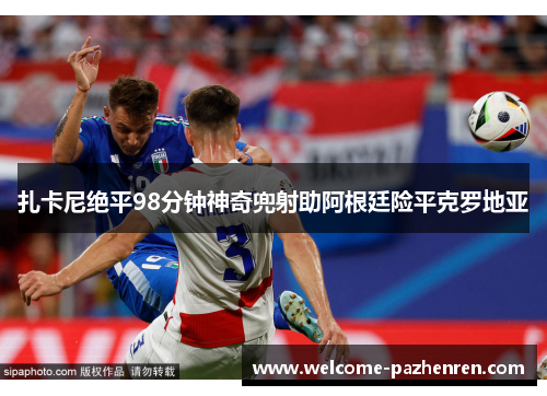 扎卡尼绝平98分钟神奇兜射助阿根廷险平克罗地亚